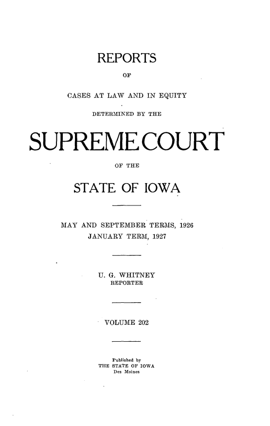 handle is hein.statereports/releiowa0202 and id is 1 raw text is: REPORTS
OF
CASES AT LAW AND IN EQUITY
DETERMINED BY THE
SUPREME COURT
OF THE
STATE OF IOWA
MAY AND SEPTEMBER. TERMS, 1926
JANUARY TERM, 1927
U. G. WHITNEY
REPORTER
VOLUME 202
Published by
THE STATE OF IOWA
Des Moines


