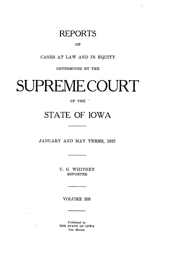 handle is hein.statereports/releiowa0203 and id is 1 raw text is: REPORTS
OF
CASES AT LAW AND IN EQUITY
DETERMINED BY THE
SUPREME COURT
OF THE
STATE OF IOWA
JANUARY AND MAY TERMS, 1927
U. G. WHITNEY
REPORTER
VOLUME 203
Published by
THE STATE OF IOWA
Des Moines


