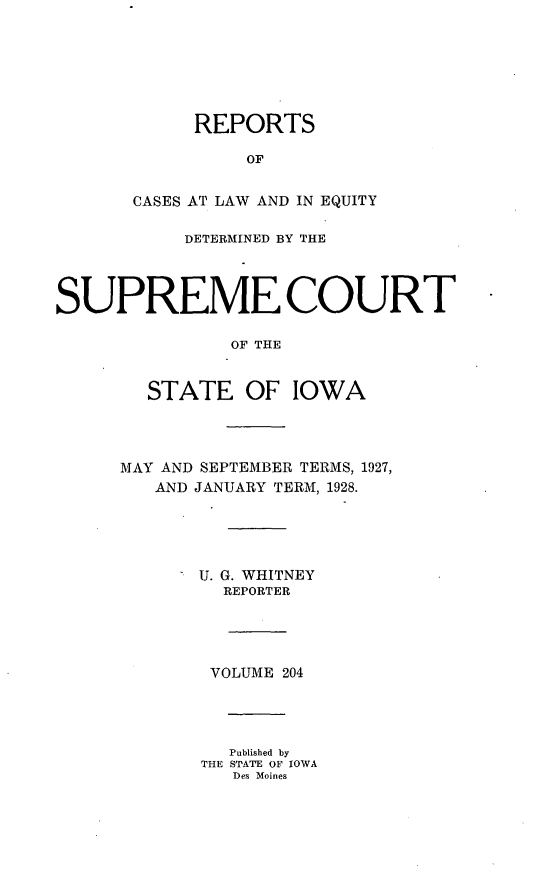handle is hein.statereports/releiowa0204 and id is 1 raw text is: REPORTS
OF
CASES AT LAW AND IN EQUITY
DETERMINED BY THE
SUPREME COURT
OF THE
STATE OF IOWA
MAY AND SEPTEMBER TERMS, 1927,
AND JANUARY TERM, 1928.
 U. G. WHITNEY
REPORTER
VOLUME 204
Published by
THE STATE OF IOWA
Des Moines


