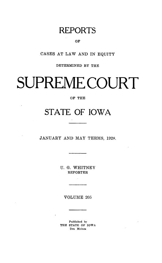 handle is hein.statereports/releiowa0205 and id is 1 raw text is: REPORTS
OF
CASES AT LAW AND IN EQUITY
DETERMINED BY THE
SUPREME COURT
OF THE
STATE OF IOWA
JANUARY AND MAY TERMS, 1928.
U. G. WHITNEY
REPORTER
VOLUME 205
Published by
THE STATE OF IOWA
Des Moines


