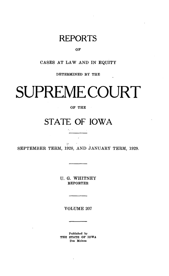 handle is hein.statereports/releiowa0207 and id is 1 raw text is: REPORTS
OF
CASES AT LAW AND IN EQUITY
DETERMINED BY THE
SUPREME COURT
OF THE
STATE OF IOWA
SEPTEMBER TERM, 1928, AND JANUARY TERM, 1929.
U. G. WHITNEY
REPORTER
VOLUME 207
Published by
THE STATE OF IOWA
Des Moines


