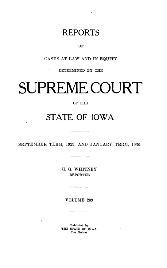handle is hein.statereports/releiowa0209 and id is 1 raw text is: REPORTS
OF
CASES AT LAW AND IN EQUITY
DETERMINED BY THE
SUPREME COURT
OF THE
STATE OF IOWA
SEPTEMBER TERM, 1929, AND JANUARY TERM, 1930.
U. G. WHITNEY
REPORTER
VOLUME 209
Published by
THE STATE OF IOWA
Des Moines



