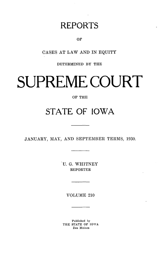 handle is hein.statereports/releiowa0210 and id is 1 raw text is: REPORTS
OF
CASES AT LAW AND IN EQUITY
DETERMINED BY THE
SUPREME COURT
OF THE
STATE OF IOWA
JANUARY, MAY, AND SEPTEMBER TERMS, 1930.
U. G. WHITNEY
REPORTER
VOLUME 210
Published by
THE STATE OF IOWA
Des Moines


