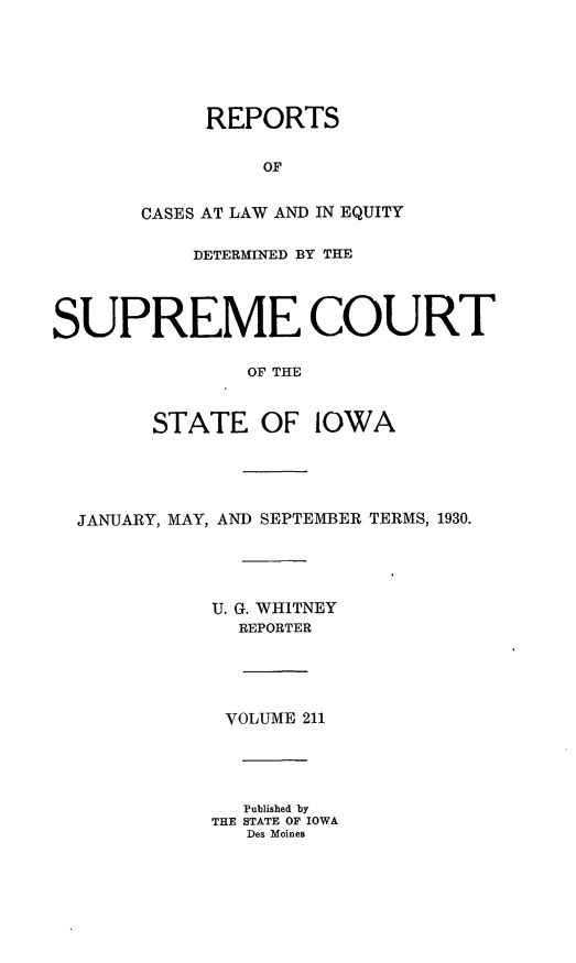handle is hein.statereports/releiowa0211 and id is 1 raw text is: REPORTS
OF
CASES AT LAW AND IN EQUITY
DETERMINED BY THE
SUPREME COURT
OF THE
STATE OF IOWA
JANUARY, MAY, AND SEPTEMBER TERMS, 1930.
U. G. WHITNEY
REPORTER
VOLUME 211
Published by
THE STATE OF IOWA
Des Moines


