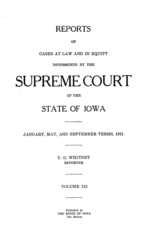 handle is hein.statereports/releiowa0212 and id is 1 raw text is: REPORTS
OF
CASES AT LAW AND IN EQUITY
DETERMINED BY THE
SUPREME COURT
OF THE
STATE OF IOWA
JANUARY, MAY, AND SEPTEMBER TERMS, 1931.
U. G. WHITNEY
REPORTER
VOLUME 212
Published by
THE STATE OF IOWA
Des Moines


