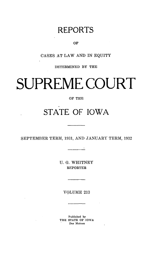 handle is hein.statereports/releiowa0213 and id is 1 raw text is: REPORTS
OF
CASES AT LAW AND IN EQUITY
DETERMINED BY THE
SUPREME COURT
OF THE
STATE OF IOWA
SEPTEMBER TERM, 1931, AND JANUARY TERM, 1932
U. G. WHITNEY
REPORTER
VOLUME 213
Published by
THE STATE OF IOWA
Des Moines


