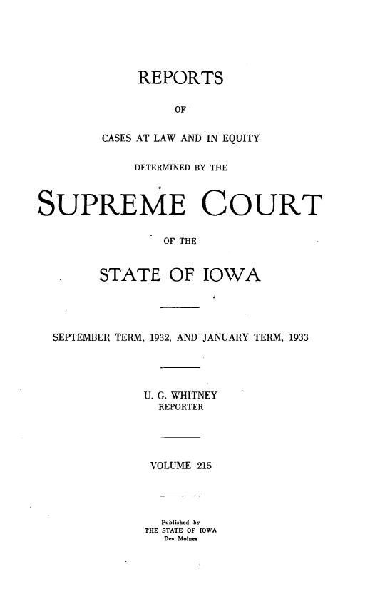 handle is hein.statereports/releiowa0215 and id is 1 raw text is: REPORTS
OF
CASES AT LAW AND IN EQUITY

DETERMINED BY THE
SUPREME COURT
OF THE
STATE OF IOWA

SEPTEMBER TERM, 1932, AND JANUARY TERM, 1933
U. G. WHITNEY
REPORTER
VOLUME 215
Published by
THE STATE OF IOWA
Des Moines


