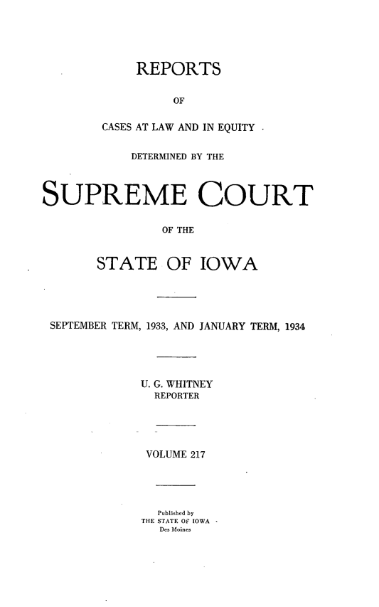 handle is hein.statereports/releiowa0217 and id is 1 raw text is: REPORTS
OF
CASES AT LAW AND IN EQUITY

DETERMINED BY THE
SUPREME COURT
OF THE
STATE OF IOWA

SEPTEMBER TERM, 1933, AND JANUARY TERM, 1934
U. G. WHITNEY
REPORTER
VOLUME 217
Published by
THE STATE Of IOWA
Des Moines


