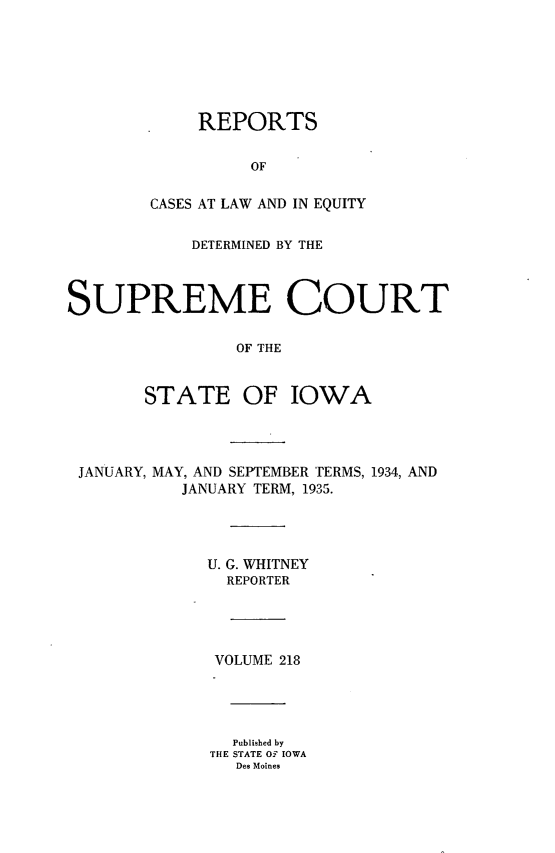 handle is hein.statereports/releiowa0218 and id is 1 raw text is: REPORTS
OF
CASES AT LAW AND IN EQUITY

DETERMINED BY THE
SUPREME COURT
OF THE
STATE OF IOWA

JANUARY, MAY, AND SEPTEMBER TERMS, 1934, AND
JANUARY TERM, 1935.
U. G. WHITNEY
REPORTER
VOLUME 218
Published by
THE STATE OF IOWA
Des Moines


