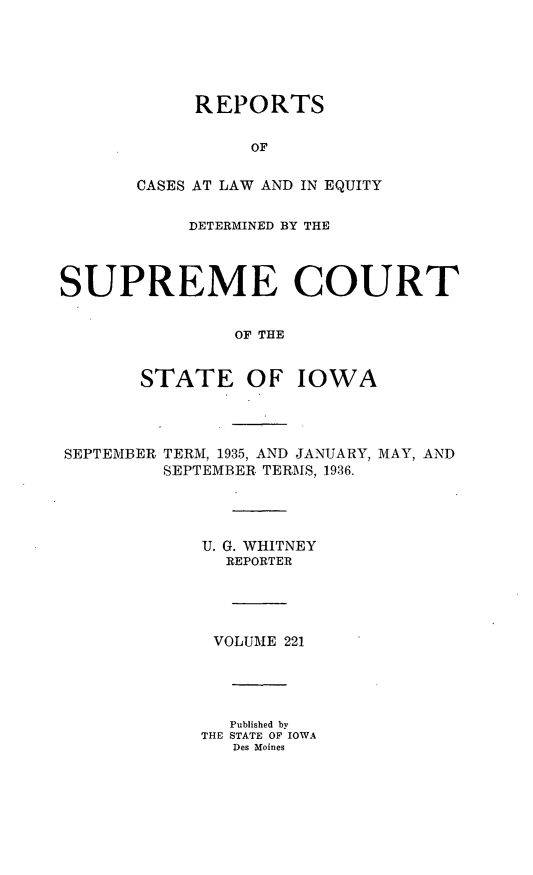 handle is hein.statereports/releiowa0221 and id is 1 raw text is: REPORTS
OF
CASES AT LAW AND IN EQUITY

DETERMINED BY THE
SUPREME COURT
OF THE
STATE OF IOWA

SEPTEMBER TERM, 1935, AND JANUARY, MAY, AND
SEPTEMBER TERMS, 1936.
U. G. WHITNEY
REPORTER
VOLUME 221
Published by
THE STATE OF IOWA
Des Moines


