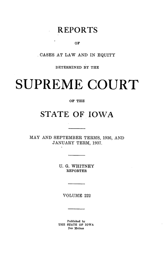 handle is hein.statereports/releiowa0222 and id is 1 raw text is: REPORTS
OF
CASES AT LAW AND IN EQUITY

DETERMINED BY THE
SUPREME COURT
OF THE
STATE OF IOWA

MAY AND SEPTEMBER TERMS, 1936, AND
JANUARY TERM, 1937.
U. G. WHITNEY
REPORTER
VTOLUME 222
Published by
THE STATE OF IOWA
Des Moines


