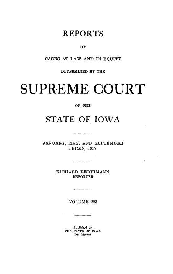 handle is hein.statereports/releiowa0223 and id is 1 raw text is: REPORTS
OF
CASES AT LAW AND IN EQUITY
DETERMINED BY THE
SUPREME COURT
OF THE
STATE OF IOWA
JANUARY, MAY, AND SEPTEMBER
TERMS, 1937.
RICHARD REICHMANN
REPORTER
VOLUME 223
Published by
THE STATE OF IOWA
Des Moines



