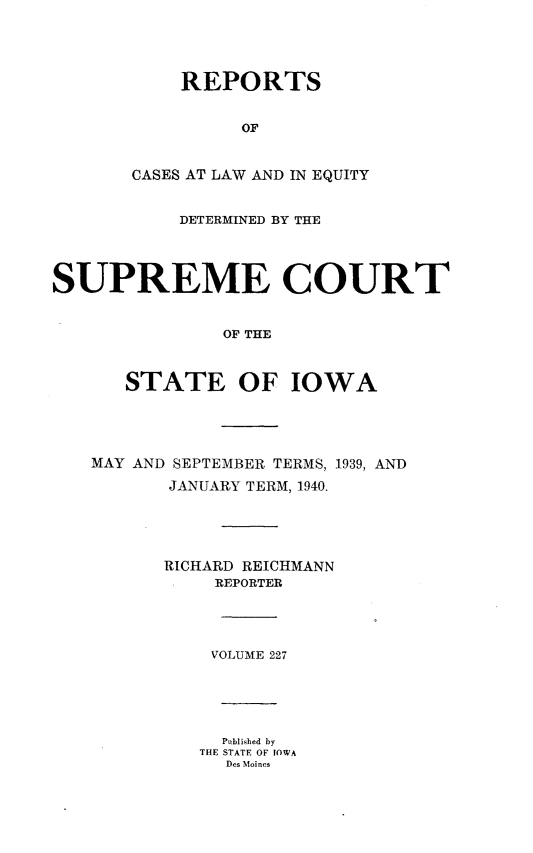 handle is hein.statereports/releiowa0227 and id is 1 raw text is: REPORTS
OF
CASES AT LAW AND IN EQUITY
DETERMINED BY THE
SUPREME COURT
OF THE
STATE OF IOWA
MAY AND SEPTEMBER TERMS, 1939, AND
JANUARY TERM, 1940.
RICHARD REICHMANN
REPORTER
VOLUME 227
Published by
THE STATE OF IOWA
Des Moines


