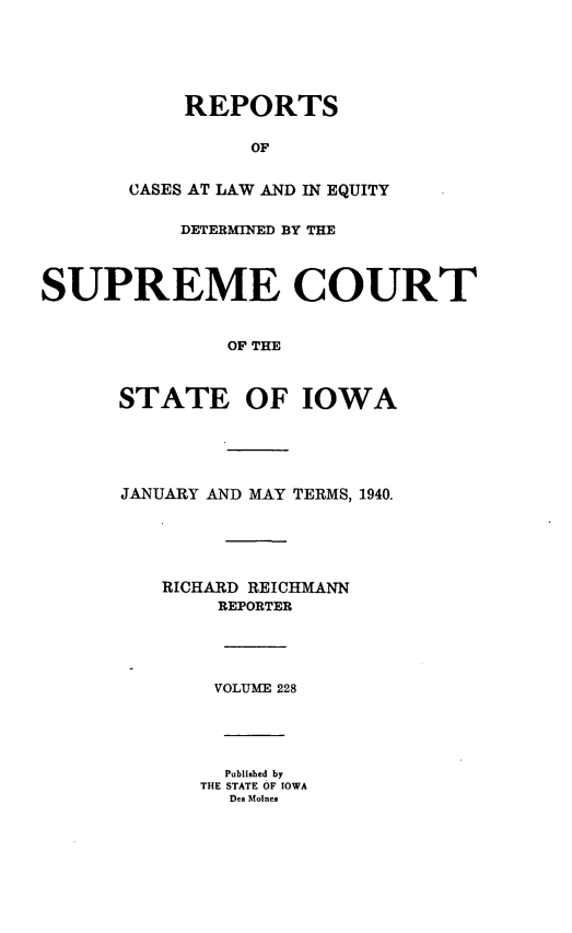 handle is hein.statereports/releiowa0228 and id is 1 raw text is: REPORTS
OF
CASES AT LAW AND IN EQUITY
DETERMINED BY THE
SUPREME COURT
OF THE
STATE OF IOWA
JANUARY AND MAY TERMS, 1940.
RICHARD REICHMANN
REPORTER
VOLUME 228
Published by
THE STATE OF IOWA
Des Moines


