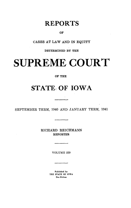 handle is hein.statereports/releiowa0229 and id is 1 raw text is: REPORTS
OF
CASES AT LAW AND IN EQUITY

DETERMINED BY THE
SUPREME COURT
OF THE
STATE, OF IOWA

SEPTEMBER TERM, 1940 AND JANUARY TERM, 1941
RICHARD REICHMANN
REPORTER
VOLUME 229
Published by
THE STATE OF IOWA
Des Moines


