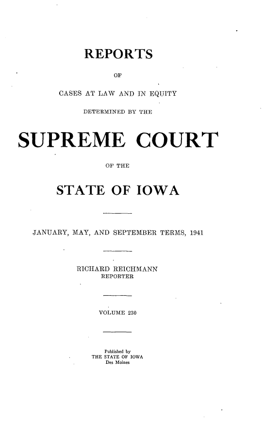 handle is hein.statereports/releiowa0230 and id is 1 raw text is: REPORTS
OF
CASES AT LAW AND IN EQUITY
DETERMINED BY THE
SUPREME COURT
OP THE
STATE OF IOWA
JANUARY, MAY, AND SEPTEMBER TERMS, 1941
RICHARD REICHMANN
REPORTER
VOLUME 230
Published by
THE STATE OF IOWA
Des Moines


