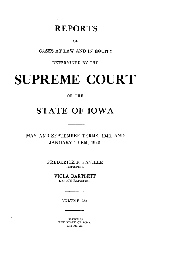 handle is hein.statereports/releiowa0232 and id is 1 raw text is: REPORTS
OF
CASES AT LAW AND IN EQUITY
DETERMINED BY THE
SUPREME COURT
OF THE
STATE OF IOWA
MAY AND SEPTEMBER TERMS, 1942, AND
JANUARY TERM, 1943.
FREDERICK F. FAVILLE
REPORTER
VIOLA BARTLETT
DEPUTY REPORTER
VOLUME 232
Published by
THE STATE OF IOWA
Des Moines


