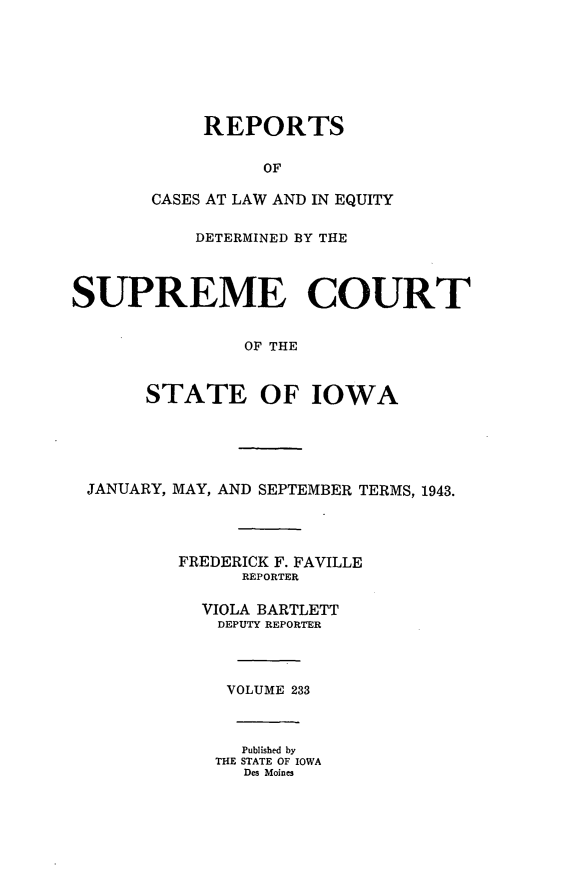 handle is hein.statereports/releiowa0233 and id is 1 raw text is: REPORTS
OF
CASES AT LAW AND IN EQUITY

DETERMINED BY THE
SUPREME COURT
OF THE
STATE OF IOWA

JANUARY, MAY, AND SEPTEMBER TERMS, 1943.
FREDERICK F. FAVILLE
REPORTER
VIOLA BARTLETT
DEPUTY REPORTER
VOLUME 233
Published by
THE STATE OF IOWA
Des Moines


