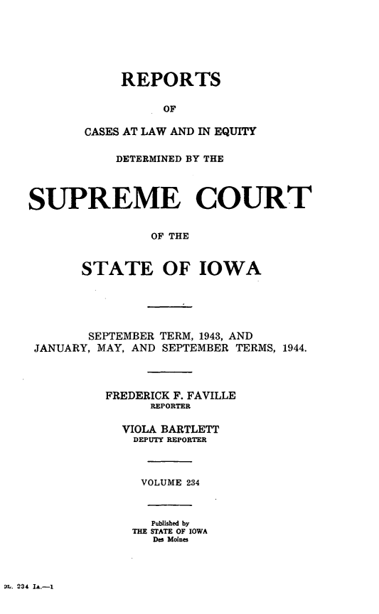 handle is hein.statereports/releiowa0234 and id is 1 raw text is: REPORTS
OF
CASES AT LAW AND IN EQUITY
DETERMINED BY THE
SUPREME COURT
OF THE
STATE OF IOWA
SEPTEMBER TERM, 1943, AND
JANUARY, MAY, AND SEPTEMBER TERMS, 1944.
FREDERICK F. FAVILLE
REPORTER
VIOLA BARTLETT
DEPUTY REPORTER
VOLUME 234
Published by
THE STATE OF IOWA
Des Moines

D1L. 234 IA.-1


