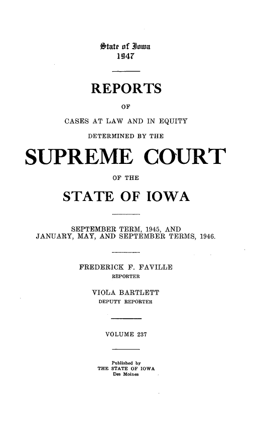 handle is hein.statereports/releiowa0237 and id is 1 raw text is: 1&tate of Rowa
1947
REPORTS
OF
CASES AT LAW AND IN EQUITY
DETERMINED BY THE
SUPREME COURT
OF THE
STATE OF IOWA
SEPTEMBER TERM, 1945, AND
JANUARY, MAY, AND SEPTEMBER TERMS, 1946.
FREDERICK F. FAVILLE
REPORTER
VIOLA BARTLETT
DEPUTY REPORTER
VOLUME 237
Published by
THE STATE OF IOWA
Des Moines


