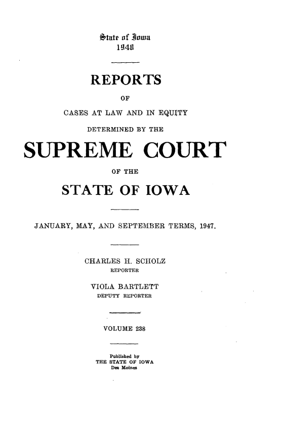 handle is hein.statereports/releiowa0238 and id is 1 raw text is: *tatr of Anaa
REPORTS
OF
CASES AT LAW AND IN EQUITY
DETERMINED BY THE
SUPREME COURT
OF THE
STATE OF IOWA
JANUARY, MAY, AND SEPTEMBER TERMS, 1947.
CHARLES H. SCHOLZ
REPORTER
VIOLA BARTLETT
DEPUTY REPORTER
VOLUME 238
Published by
THE STATE OF IOWA
Des Moines


