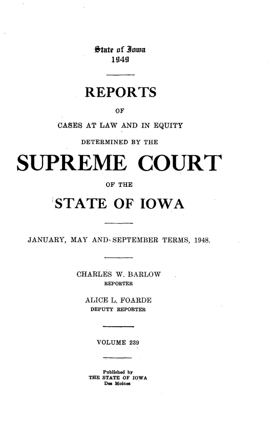 handle is hein.statereports/releiowa0239 and id is 1 raw text is: itate of 3owa
1949
REPORTS
OF
CASES AT LAW AND IN EQUITY
DETERMINED BY THE
SUPREME COURT
OF THE
STATE OF IOWA
JANUARY, MAY AND, SEPTEMBER TERMS, 1948.
CHARLES W. BARLOW
REPORTER
ALICE L. FOARDE
DEPUTY REPORTER
VOLUME 239
Published by
THE STATE OF IOWA
Des Moines


