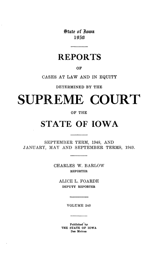 handle is hein.statereports/releiowa0240 and id is 1 raw text is: tt of 3oaa
REPORTS
OF
CASES AT LAW AND IN EQUITY
DETERMINED BY THE
SUPREME COURT
OF THE
STATE OF IOWA
SEPTEMBER TERM, 1948, AND
JANUARY, MAY AND SEPTEMBER TERMS, 1949.
CHARLES W. BARLOW
REPORTER
ALICE L. FOARDE
DEPUTY REPORTER
VOLUME 240
Published by
THE STATE OF IOWA
Des Moines



