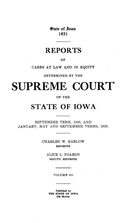 handle is hein.statereports/releiowa0241 and id is 1 raw text is: 'tate of Joam
1951
REPORTS
OF
CASES AT LAW AND IN EQUITY
DETERMINED BY THE
SUPREME COURT
OF THE
STATE OF IOWA
SEPTEMBER TERM, 1949, AND
JANUARY, MAY AND SEPTEMBEIR TERMS, 1950.
CHARLES W. BARLOW
REPORTER
ALICE L. FOARDE
DEPUTY REPORTER
VOLUME 241
Published by
THE STATE OF IOWA
Des Moines


