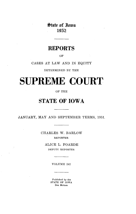 handle is hein.statereports/releiowa0242 and id is 1 raw text is: i'tate of 3owa
REPORTS
OF
CASES AT LAW AND IN EQUITY
DETERMINED BY THE
SUPREME COURT
OF THE
STATE OF IOWA
ANUARY, MAY AND SEPTEMBER TERMS, 1951
CHARLES W. BARLOW
REPORTER
ALICE L. FOARDE
DEPUTY REPORTER
VOLUME 242

Published by the
STATE OF IOWA
Des Moines

J

.


