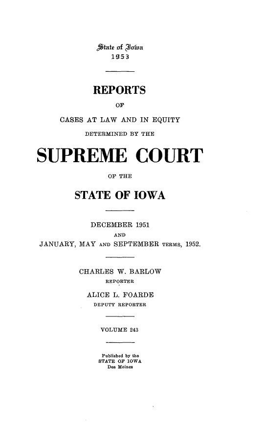 handle is hein.statereports/releiowa0243 and id is 1 raw text is: Iaeof 4 lafua
1953
REPORTS
OF
CASES AT LAW AND IN EQUITY
DETERMINED BY THE
SUPREME COURT
OF THE
STATE OF IOWA
DECEMBER 1951
AND
JANUARY, MAY AND SEPTEMBER TERMS, 1952.
CHARLES W. BARLOW
REPORTER
ALICE L. FOARDE
DEPUTY REPORTER
VOLUME 243
Published by the
STATE OF IOWA
Des Moines


