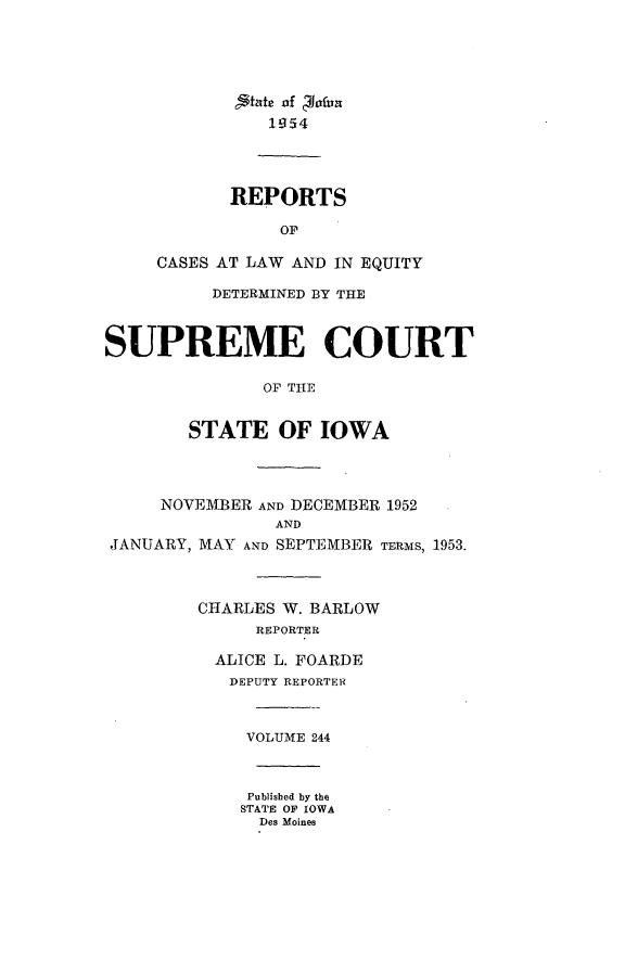 handle is hein.statereports/releiowa0244 and id is 1 raw text is: State of c~hxfirn
1954
REPORTS
OP
CASES AT LAW AND IN EQUITY
DETERMINED BY THE
SUPREME COURT
OF THE
STATE OF IOWA
NOVEMBER AND DECEMBER 1952
AND
JANUARY, MAY AND SEPTEMBER TERMS, 1953.
CHARLES W. BARLOW
REPORTER
ALICE L. FOARDE
DEPUTY REPORTER
VOLUME 244
Published by the
STATE OP IOWA
Des Moines


