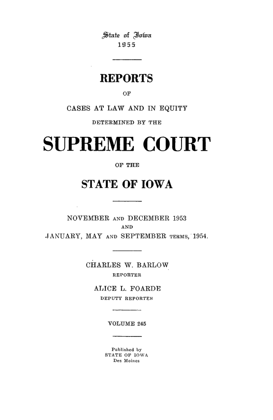 handle is hein.statereports/releiowa0245 and id is 1 raw text is: 'ikate af 'ofiua
1lI55
REPORTS
OF
CASES AT LAW AND IN EQUITY
DETERMINED BY THE
SUPREME COURT
OF THE
STATE OF IOWA
NOVEMBER AND DECEMBER 1953
AND
JANUARY, MAY AND SEPTEMBER TERMS, 1954.
CHARLES W. BARLOW
REPORTER
ALICE L. FOARDE
DEPUTY REPORTEE
VOLUME 245
Published by
STATE OF IOWA
Des Moines


