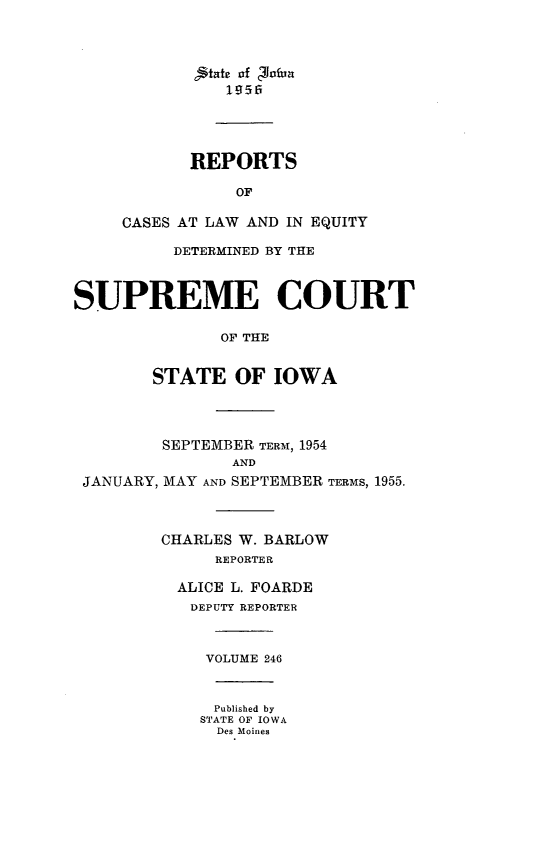 handle is hein.statereports/releiowa0246 and id is 1 raw text is: jtat of '00fun
1956
REPORTS
OF
CASES AT LAW AND IN EQUITY
DETERMINED BY THE
SUPREME COURT
OF THE
STATE OF IOWA
SEPTEMBER TERM, 1954
AND
JANUARY, MAY AND SEPTEMBER TERMS, 1955.
CHARLES W. BARLOW
REPORTER
ALICE L. FOARDE
DEPUTY REPORTER
VOLUME 246
Published by
STATE OF IOWA
Des Moines



