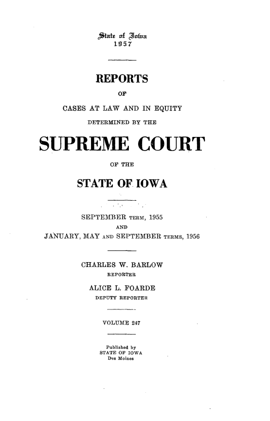 handle is hein.statereports/releiowa0247 and id is 1 raw text is: 4-mt Of zaua
1957
REPORTS
OF
CASES AT LAW AND IN EQUITY
DETERMINED BY THE
SUPREME COURT
OF THE
STATE OF. IOWA
SEPTEMBER TERM, 1955
AND
JANUARY, MAY AND SEPTEMBER TERMS, 1956
CHARLES W. BARLOW
REPORTER
ALICE L. FOARDE
DEPUTY REPORTER
VOLUME 247
Published by
STATE OF IOWA
Des Moines


