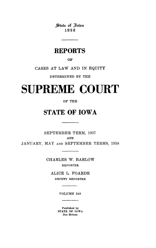 handle is hein.statereports/releiowa0249 and id is 1 raw text is: e24ate of c4JOafun
REPORTS
OF
CASES AT LAW AND IN EQUITY
DETERMINED BY THE
SUPREME COURT
OF THE
STATE OF IOWA
SEPTEMBER TERM, 1957
AND
JANUARY, MAY AND SEPTEMBER TERMS, 1958
CHARLES W. BARLOW
REPORTER
ALICE L. FOARDE
DEPUTY REPORTER
VOLUME 249
Published by
STATE OF IOWA
Des Moines


