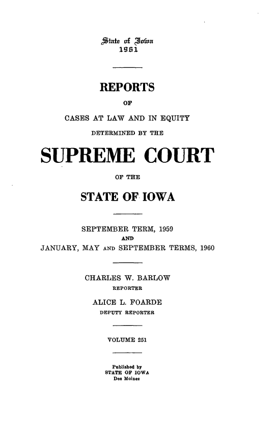 handle is hein.statereports/releiowa0251 and id is 1 raw text is: 1961
REPORTS
OF
CASES AT LAW AND IN EQUITY
DETERMINED BY THE
SUPREME COURT
OF THE
STATE OF IOWA

JANUARY,

SEPTEMBER TERM, 1959
AND
MAY AND SEPTEMBER TERMS, 1960
CHARLES W. BARLOW
REPORTER
ALICE L. FOARDE
DEPUTY REPORTER
VOLUME 251
Published by
STATE OF IOWA
Des Moines


