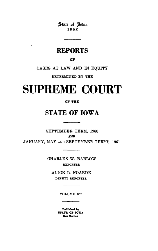 handle is hein.statereports/releiowa0252 and id is 1 raw text is: kte of Pioful
REPORTS
OF
CASES AT LAW AND IN EQUITY
DETERMINED BY THE
SUPREME COURT
OF THE
STATE OF IOWA
SEPTEMBER TERM, 1960

JANUARY,

MAY AND SEPTEMBER TERMS, 1961
CHARLES W. BARLOW
REPORTER
ALICE L. FOARDE
DEPUTY REPORTER
VOLUME 252
Published by
STATE OF IOWA
Des Moines


