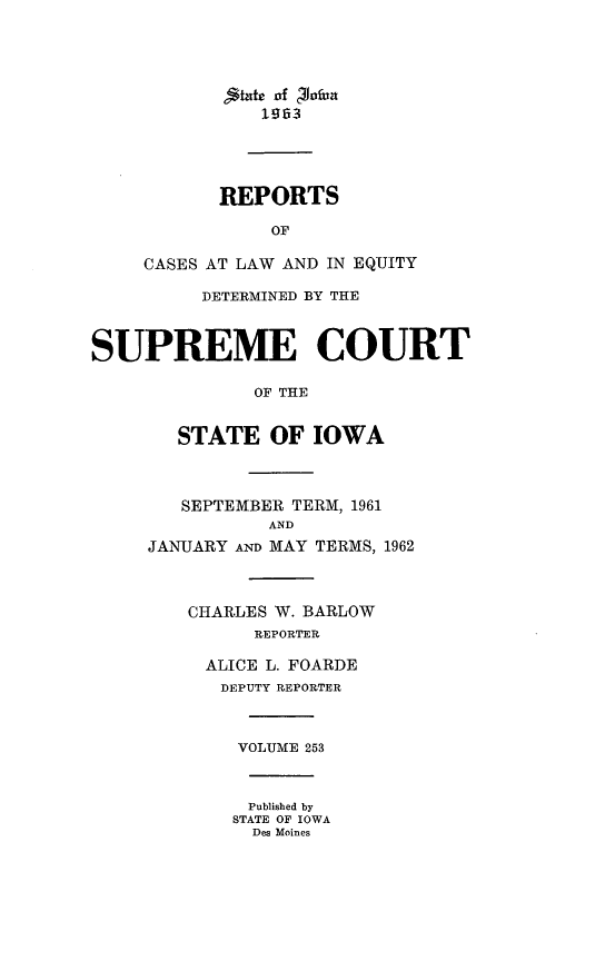 handle is hein.statereports/releiowa0253 and id is 1 raw text is: litc of '2hxfun
1953
REPORTS
OF
CASES AT LAW AND IN EQUITY
DETERMINED BY THE
SUPREME COURT
OF THE
STATE OF IOWA
SEPTEMBER TERM, 1961
AND
JANUARY AND MAY TERMS, 1962
CHARLES W. BARLOW
REPORTER
ALICE L. FOARDE
DEPUTY REPORTER
VOLUME 253
Published by
STATE OF IOWA
Des Moines


