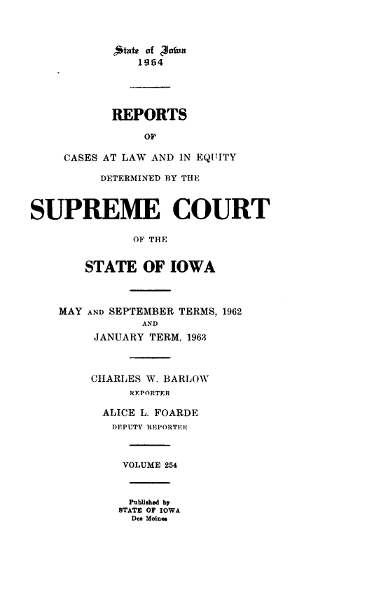 handle is hein.statereports/releiowa0254 and id is 1 raw text is: 



            'mate of '3a3ua
               1964




           REPORTS

                OF

     CASES AT LAW AND IN EQUITY

          DETERMINED BY THE



SUPREME COURT

              OF THE


        STATE   OF  IOWA



    MAY AND SEPTEMBER TERMS, 1962
                AND
         JANUARY TERM. 1963



         CHARLES W. BARLOW
              REPORTER

          ALICE L. FOARDE
          DEPUTY REPORTER



             VOLUME 254



             Published by
             STATE OF IOWA
             Des Moines


