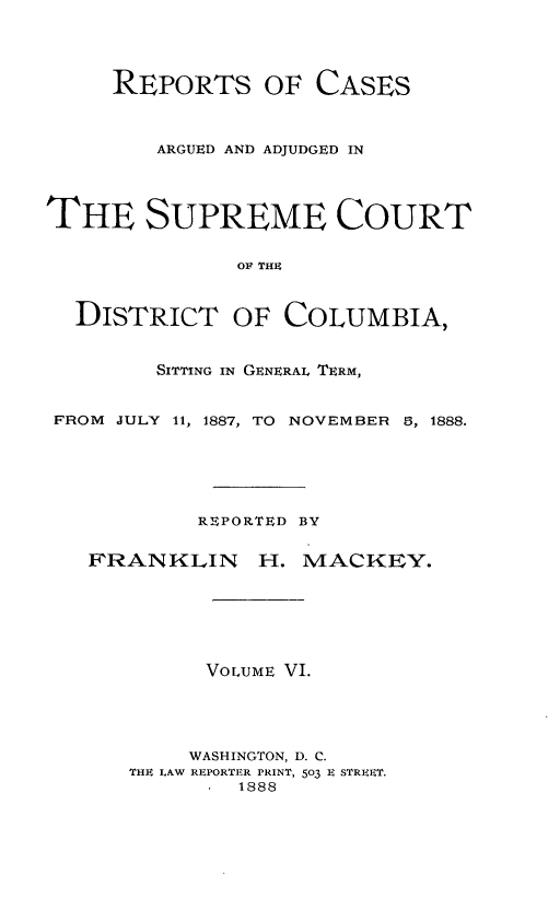 handle is hein.statereports/repaascdc0006 and id is 1 raw text is: REPORTS OF CASES
ARGUED AND ADJUDGED IN
THE SUPREME COURT
OF THE
DISTRICT OF COLUMBIA,
SITTING IN GENERAL TERM,
FROM JULY 11, 1887, TO NOVEMBER 5, 1888.
REPORTED BY
FRANKLIN H. MACKEY.
VOLUME VI.
WASHINGTON, D. C.
THE LAW REPORTER PRINT, 503 E STREET.
1888


