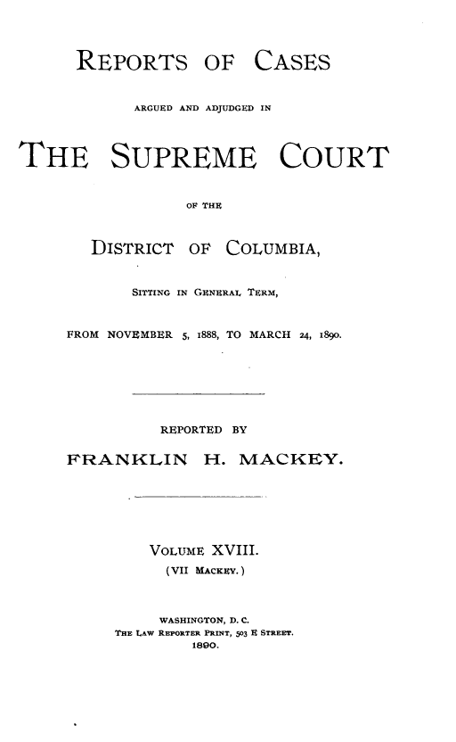 handle is hein.statereports/repaascdc0007 and id is 1 raw text is: REPORTS OF CASES
ARGUED AND ADJUDGED IN

THE SUPREME COURT
OF THE
DISTRICT OF COLUMBIA,
SITTING IN GENERAL TERM,
FROM NOVEMBER 5, I888, TO MARCH 24, I89O.

REPORTED BY
FRANKLIN H. MACKEY.
VOLUME XVIII.
(VII MACKEVY.)
WASHINGTON, D. C.
THE LAW REPORTER PRINT, 503 R STREET.
1890.


