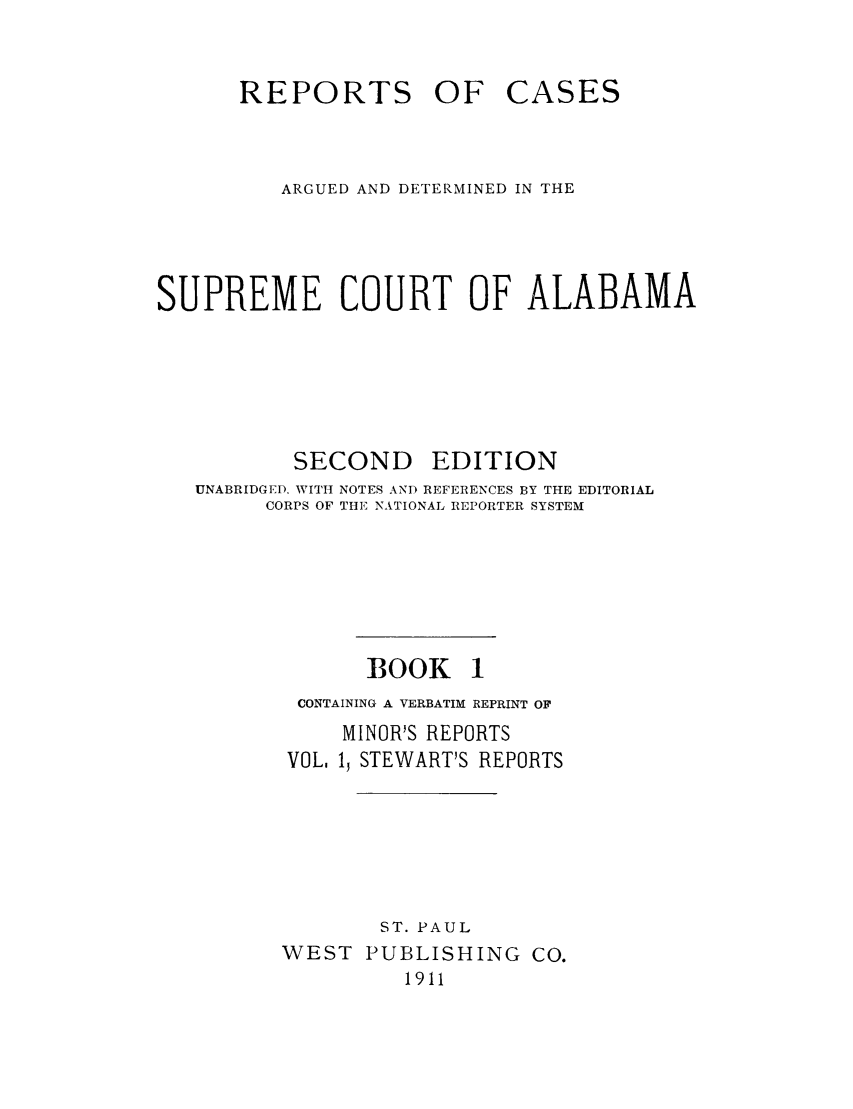 handle is hein.statereports/repcaalab0001 and id is 1 raw text is: REPORTS OF

CASES

ARGUED AND DETERMINED IN THE
SUPREME COURT OF ALABAMA
SECOND EDITION
UNABRIDGED. WITH NOTES AND REFERENCES BY THE EDITORIAL
CORPS OF THE NATIONAL REPORTER SYSTEM
BOOK 1
CONTAINING A VERBATIM REPRINT OF
MINOR'S REPORTS
VOL. 13 STEWART'S REPORTS
ST. PAUL
WEST PUBLISHING CO.
1911


