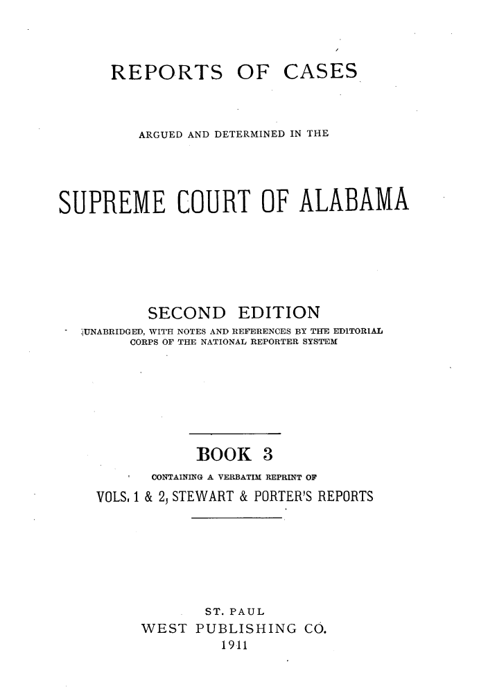 handle is hein.statereports/repcaalab0003 and id is 1 raw text is: REPORTS OF

CASES

ARGUED AND DETERMINED IN THE
SUPREME COURT OF ALABAMA

SECOND

EDITION

:iUNABRIDGED, WITH NOTES AND REFERENCES BY THE EDITORIAL
CORPS OF THE NATIONAL REPORTER SYSTEM
BOOK 3
CONTAINING A VERBATIM REPRINT OF
VOLS. 1 & 23 STEWART & PORTER'S REPORTS
ST. PAUL
WEST     PUBLISHING CO.
1911


