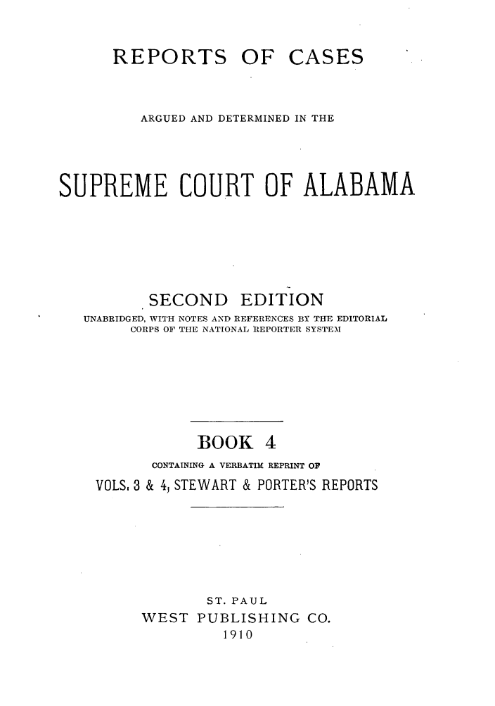 handle is hein.statereports/repcaalab0004 and id is 1 raw text is: REPORTS OF CASES
ARGUED AND DETERMINED IN THE
SUPREME COURT OF ALABAMA
SECOND EDITION
UNABRIDGED, WITH NOTES AND REFERENCES BY THE EDITORIAL
CORPS OF THE NATIONAL REPORTER SYSTEM
BOOK 4
CONTAINING A VERBATIM REPRINT OF
VOLS, 3 & 4, STEWART & PORTER'S REPORTS
ST. PAUL
WEST PUBLISHING CO.
1910



