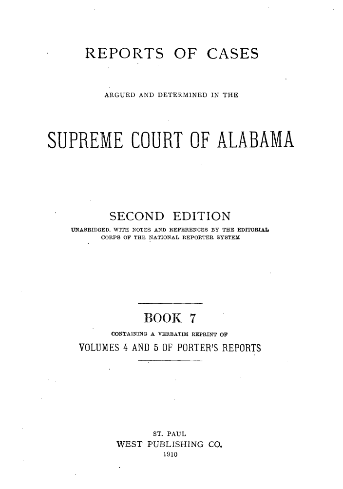 handle is hein.statereports/repcaalab0007 and id is 1 raw text is: REPORTS OF

CASES

ARGUED AND DETERMINED IN THE
SUPREME COURT OF ALABAMA

SECOND

EDITION

UNABRIDGED, WITH NOTES AND REFERENCES BY THE EDITORIAL
CORPS OF THE NATIONAL REPORTER SYSTEM
BOOK 7
CONTAINING A VERBATIM REPRINT OF
VOLUMES 4 AND 5 OF PORTER'S REPORTS
ST. PAUL
WEST PUBLISHING CO.
1910


