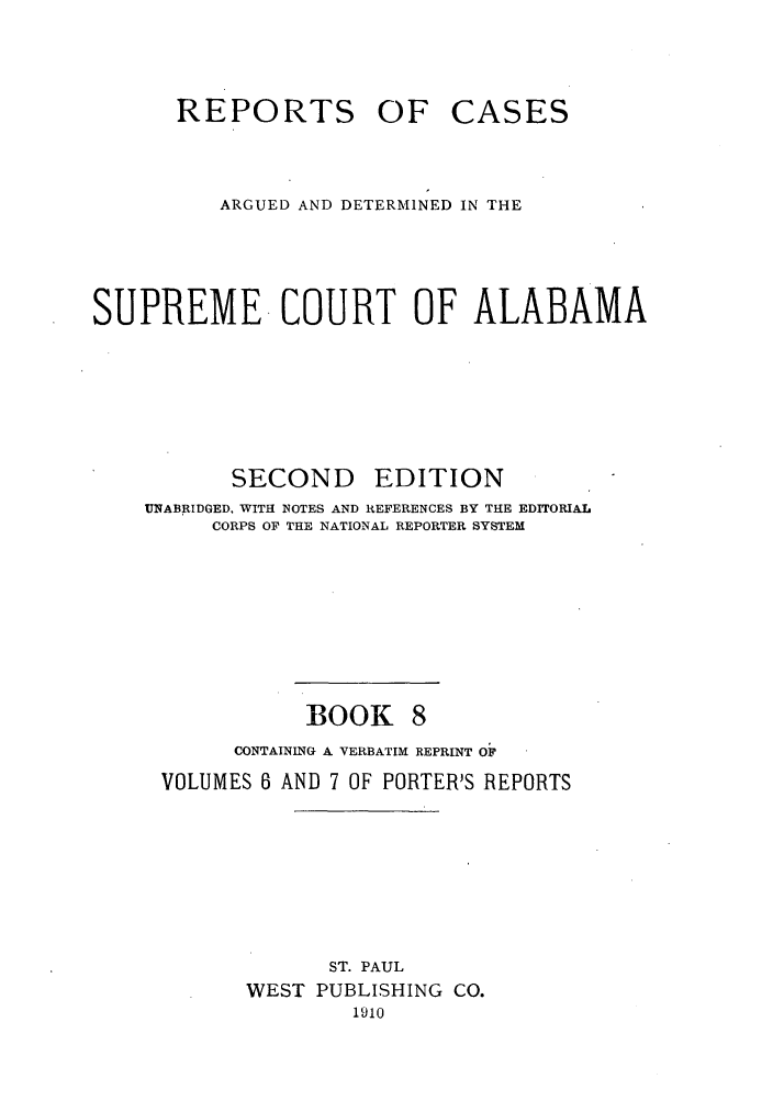 handle is hein.statereports/repcaalab0008 and id is 1 raw text is: REPORTS OF

CASES

ARGUED AND DETERMINED IN THE
SUPREME COURT OF ALABAMA

SECOND

EDITION

UNABRIDGED, WITH NOTES AND REFERENCES BY THE EDITORIAL
CORPS OF THE NATIONAL REPORTER SYSTEM
BOOK 8
CONTAINING A VERBATIM REPRINT OF
VOLUMES 6 AND 7 OF PORTER'S REPORTS
ST. PAUL
WEST PUBLISHING CO.
1910


