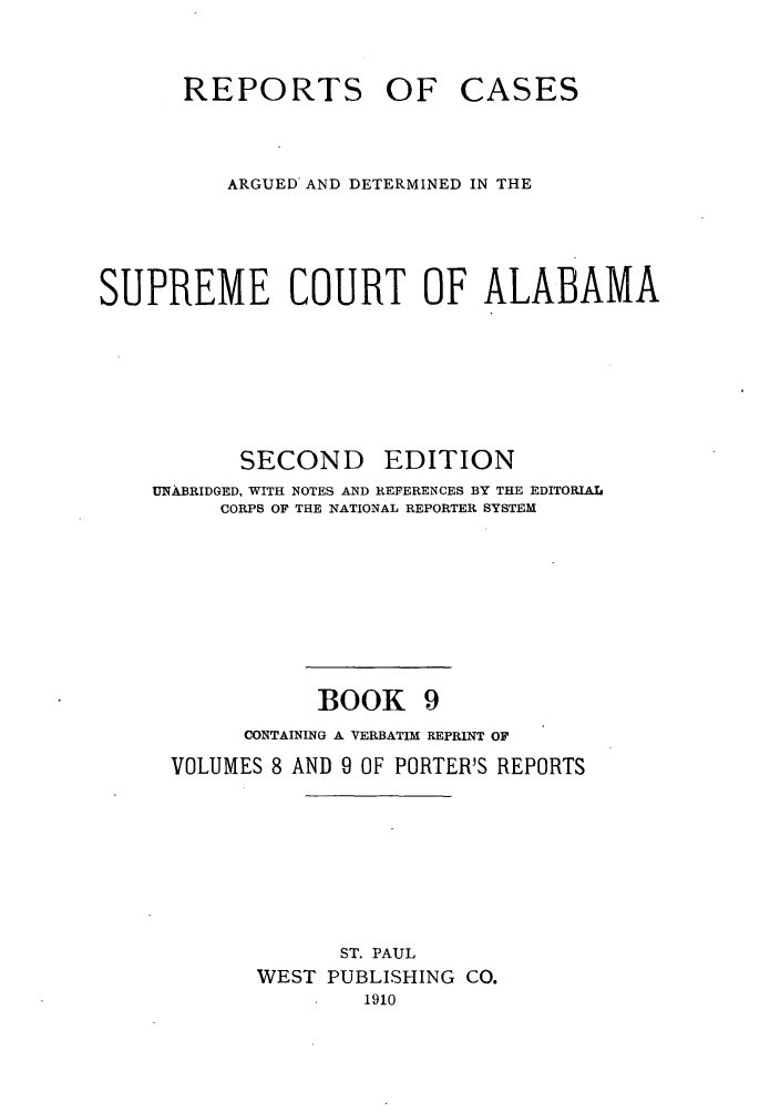 handle is hein.statereports/repcaalab0009 and id is 1 raw text is: REPORTS OF CASES
ARGUED AND DETERMINED IN THE
SUPREME COURT OF ALABAMA
SECOND EDITION
UNABRIDGED, WITH NOTES AND REFERENCES BY THE EDITORIAL
CORPS OF THE NATIONAL REPORTER SYSTEM

BOOK 9

CONTAINING A VERBATIM REPRINT OF
VOLUMES 8 AND 9 OF PORTER'S REPORTS

ST. PAUL
WEST PUBLISHING CO.
1910


