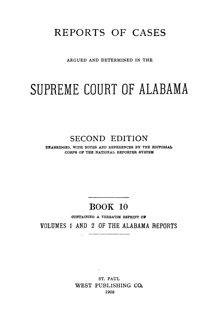 handle is hein.statereports/repcaalab0010 and id is 1 raw text is: REPORTS OF CASES
ARGUED AND DETERMINED IN THE
SUPREME COURT OF ALABAMA
SECOND EDITION
UNABRIDGED, WITH NOTES AND REFERENCES BY THE EDITORIAL
CORPS O  THE NATIONAL REPORTER SYSTEM
BOOK 10
CONTAINING A VERBATIM REPRINT OP
VOLUMES 1 AND 2 OF THE ALABAMA REPORTS
ST. PAUL
WEST PUBLISHING CO.
1909


