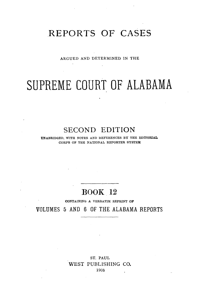 handle is hein.statereports/repcaalab0012 and id is 1 raw text is: REPORTS OF CASES
ARGUED AND DETERMINED IN THE
SUPREME COURT OF ALABAMA
SECOND      EDITION
UNABRIDGED, WITH NOTES AND REFERENCES BY THE EDITORIAL
CORPS OF THE NATIONAL REPORTER SYSTEM
BOOK 12
CONTAINING A VERBATIM REPRINT OF
VOLUMES 5 AND 6 OF THE ALABAMA REPORTS
ST. PAUL
WEST PUBLISHING CO.
1908


