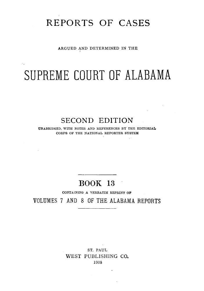 handle is hein.statereports/repcaalab0013 and id is 1 raw text is: REPORTS OF CASES
ARGUED AND DETERMINED IN THE
SUPREME COURT OF ALABAMA
SECOND      EDITION
UNABRIDGED, WITH NOTES AND REFERENCES BY THE EDITORIAL
CORPS OF THE NATIONAL REPORTER SYSTEM
BOOK 13
CONTAINING A VERBATIM REPRINT OF
VOLUMES 7 AND 8 OF THE ALABAMA REPORTS
ST. PAUL
WEST PUBLISHING CO.
1908


